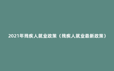 2021年残疾人就业政策（残疾人就业最新政策）