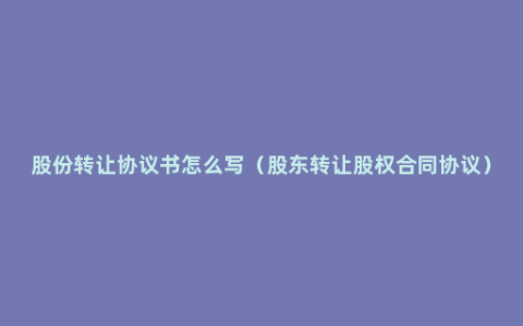 股份转让协议书怎么写（股东转让股权合同协议）