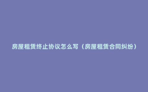 房屋租赁终止协议怎么写（房屋租赁合同纠纷）