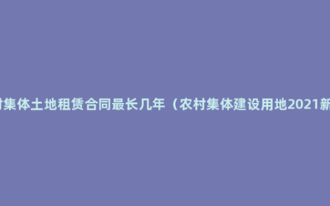 农村集体土地租赁合同最长几年（农村集体建设用地2021新规）