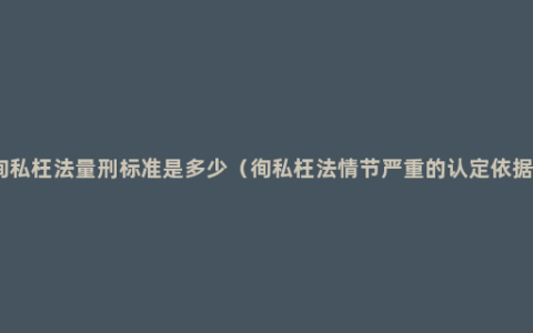 徇私枉法量刑标准是多少（徇私枉法情节严重的认定依据）