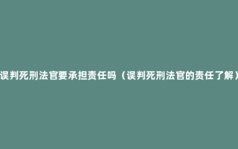 误判死刑法官要承担责任吗（误判死刑法官的责任了解）