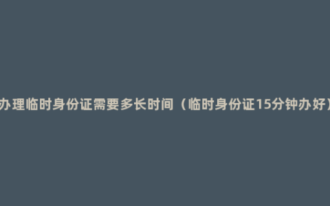 办理临时身份证需要多长时间（临时身份证15分钟办好）