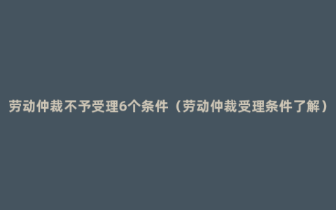 劳动仲裁不予受理6个条件（劳动仲裁受理条件了解）