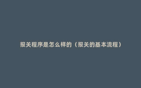 报关程序是怎么样的（报关的基本流程）