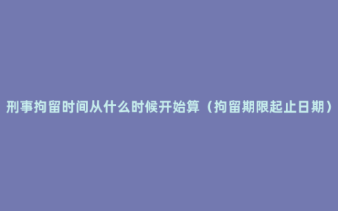 刑事拘留时间从什么时候开始算（拘留期限起止日期）