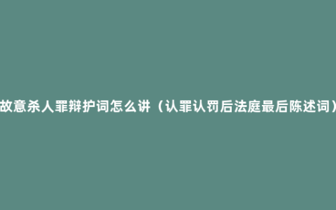 故意杀人罪辩护词怎么讲（认罪认罚后法庭最后陈述词）