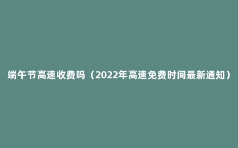 端午节高速收费吗（2022年高速免费时间最新通知）