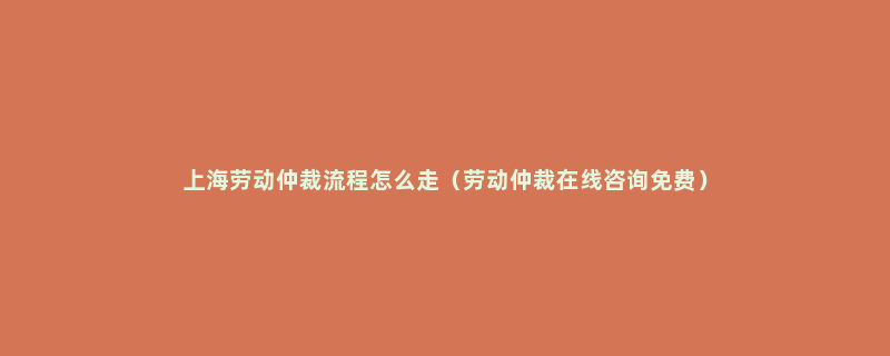 上海劳动仲裁流程怎么走（劳动仲裁在线咨询免费）