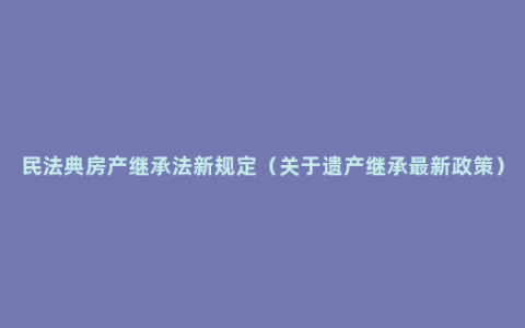 民法典房产继承法新规定（关于遗产继承最新政策）