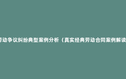 劳动争议纠纷典型案例分析（真实经典劳动合同案例解读）