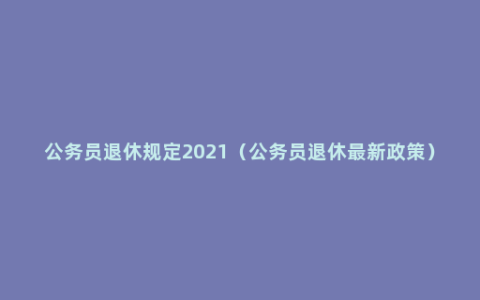 公务员退休规定2021（公务员退休最新政策）