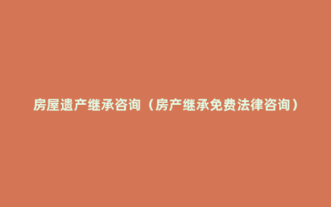 房屋遗产继承咨询（房产继承免费法律咨询）