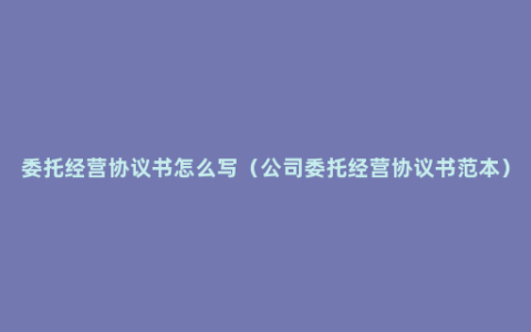 委托经营协议书怎么写（公司委托经营协议书范本）