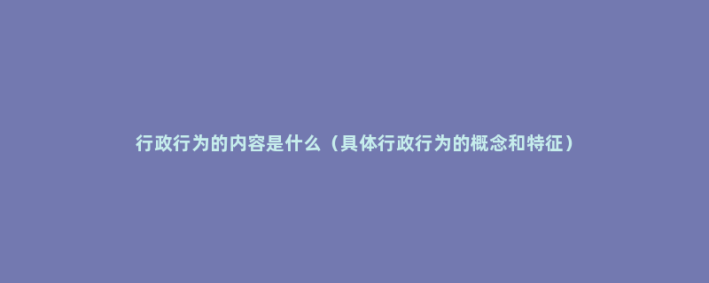 行政行为的内容是什么（具体行政行为的概念和特征）