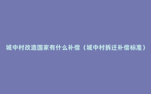 城中村改造国家有什么补偿（城中村拆迁补偿标准）