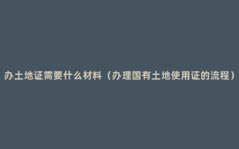 办土地证需要什么材料（办理国有土地使用证的流程）