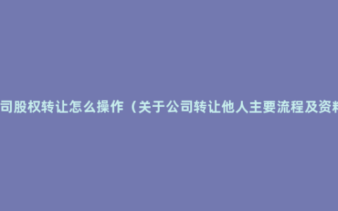 公司股权转让怎么操作（关于公司转让他人主要流程及资料）