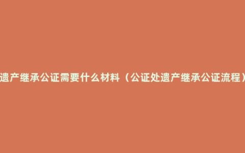 遗产继承公证需要什么材料（公证处遗产继承公证流程）