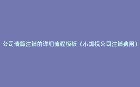 公司清算注销的详细流程模板（小规模公司注销费用）