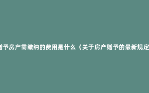 赠予房产需缴纳的费用是什么（关于房产赠予的最新规定）