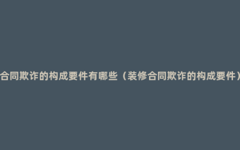 合同欺诈的构成要件有哪些（装修合同欺诈的构成要件）