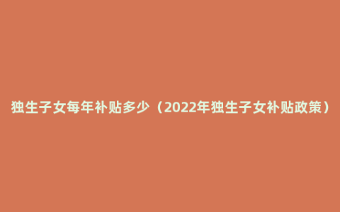 独生子女每年补贴多少（2022年独生子女补贴政策）