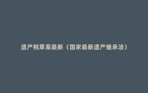 遗产税草案最新（国家最新遗产继承法）