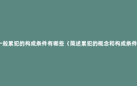 一般累犯的构成条件有哪些（简述累犯的概念和构成条件）