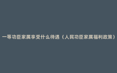 一等功臣家属享受什么待遇（人民功臣家属福利政策）