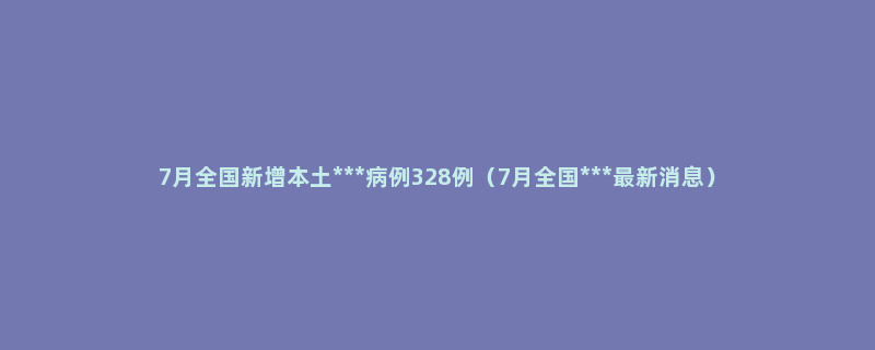 7月全国新增本土***病例328例（7月全国***最新消息）