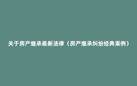 关于房产继承最新法律（房产继承纠纷经典案例）