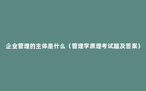 企业管理的主体是什么（管理学原理考试题及答案）