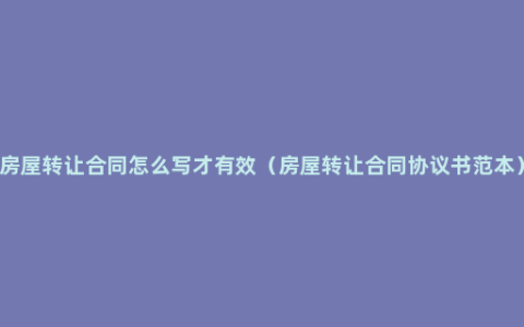 房屋转让合同怎么写才有效（房屋转让合同协议书范本）