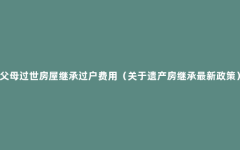 父母过世房屋继承过户费用（关于遗产房继承最新政策）