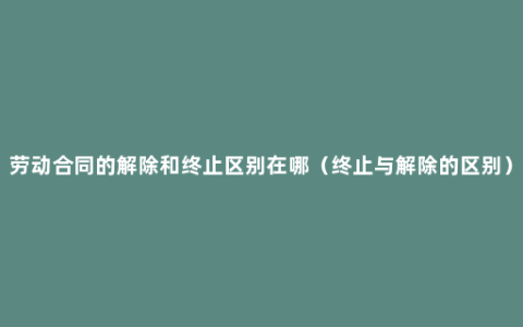 劳动合同的解除和终止区别在哪（终止与解除的区别）