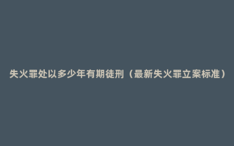 失火罪处以多少年有期徒刑（最新失火罪立案标准）