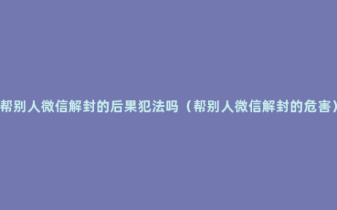 帮别人微信解封的后果犯法吗（帮别人微信解封的危害）