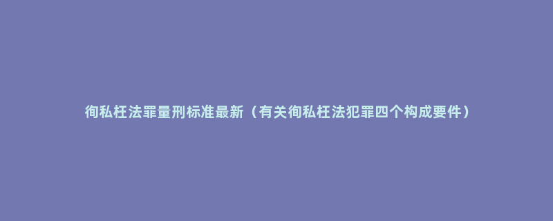 徇私枉法罪量刑标准最新（有关徇私枉法犯罪四个构成要件）