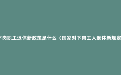 下岗职工退休新政策是什么（国家对下岗工人退休新规定）