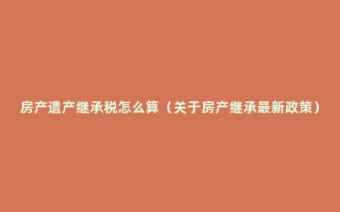 房产遗产继承税怎么算（关于房产继承最新政策）