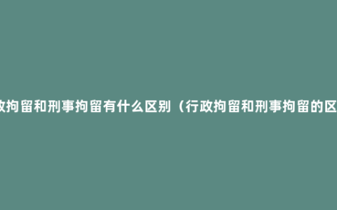 行政拘留和刑事拘留有什么区别（行政拘留和刑事拘留的区别）