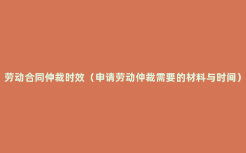 劳动合同仲裁时效（申请劳动仲裁需要的材料与时间）