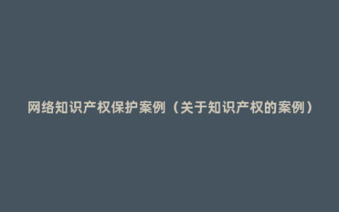 网络知识产权保护案例（关于知识产权的案例）