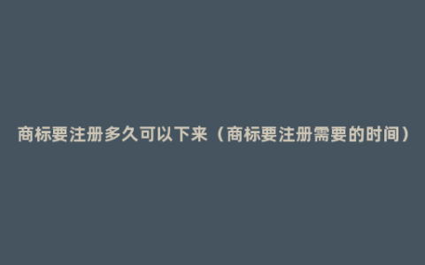 商标要注册多久可以下来（商标要注册需要的时间）