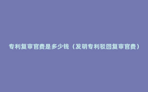 专利复审官费是多少钱（发明专利驳回复审官费）