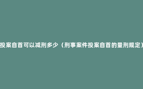 投案自首可以减刑多少（刑事案件投案自首的量刑规定）