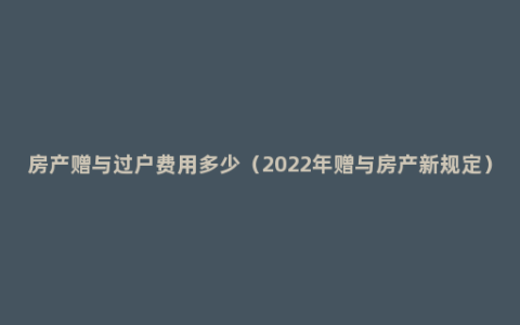 房产赠与过户费用多少（2022年赠与房产新规定）