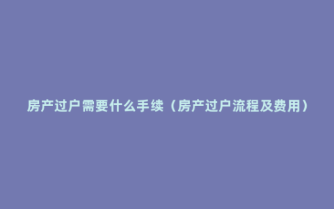 房产过户需要什么手续（房产过户流程及费用）