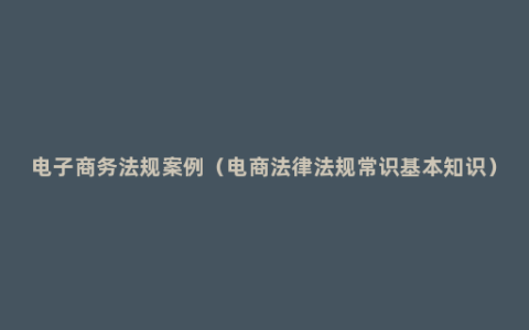 电子商务法规案例（电商法律法规常识基本知识）